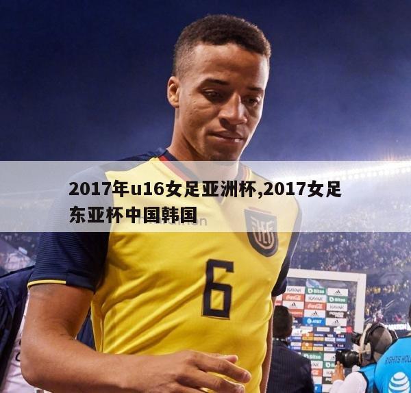 2017年u16女足亚洲杯,2017女足东亚杯中国韩国