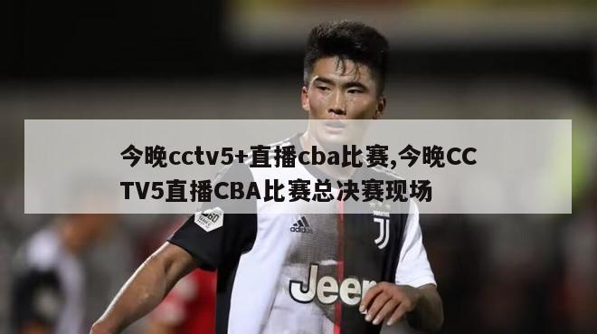 今晚cctv5+直播cba比赛,今晚CCTV5直播CBA比赛总决赛现场